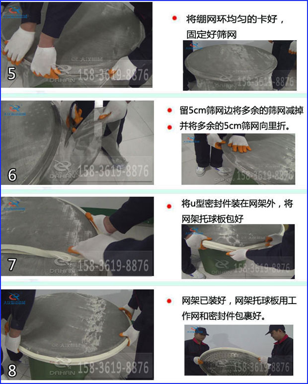 第五步：將旋振篩繃網環均勻的卡好固定好篩網第六步：留5cm篩網邊將多余的篩網減掉，并將多余的5cm篩網向里折第七步：將u型密封件裝在網架外，將網架托球板包好第八步：網架已裝好，網架托球板用工作網和密封件包裹好。